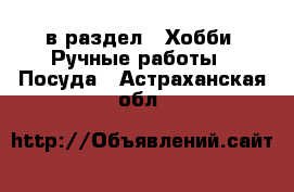  в раздел : Хобби. Ручные работы » Посуда . Астраханская обл.